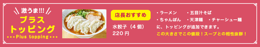 プラストッピング　店長おすすめ 水餃子（４個）220円　・ラーメン・五目汁そば・ちゃんぽん・天津麺・チャーシュー麺　に、トッピングが追加できます。この大きさでこの値段！スープとの相性抜群！