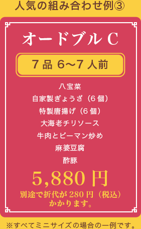 オードブルC、7品 6〜7人前、八宝菜 自家製ぎょうざ（6個） 特製唐揚げ（6個） 大海老チリソース 牛肉とピーマン炒め 麻婆豆腐 酢豚、5,880円(税抜)、別途で折代が280円（税込）かかります。