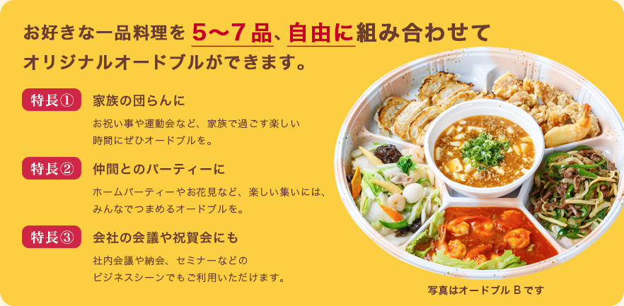 お好きな一品料理を5〜7品、自由に組み合わせてオリジナルオードブルができます。特長①お祝い事や運動会など、家族で過ごす楽しい時間にぜひオードブルを。特長②ホームパーティーやお花見など、楽しい集いには、みんなでつまめるオードブルを。特長③社内会議や納会、セミナーなどのビジネスシーンでもご利用いただけます。