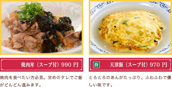 焼肉丼（スープ付）820円　焼肉を食べたい方必見。甘めのタレでご飯がどんどん進みます。　天津飯（スープ付）810円　とろとろのあんがたっぷり。ふわふわで優しい味です。
